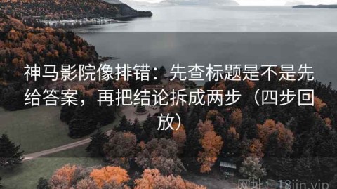 神马影院像排错：先查标题是不是先给答案，再把结论拆成两步（四步回放）