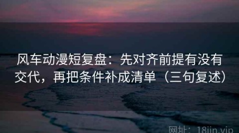 风车动漫短复盘：先对齐前提有没有交代，再把条件补成清单（三句复述）