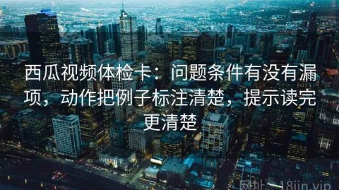 西瓜视频体检卡：问题条件有没有漏项，动作把例子标注清楚，提示读完更清楚