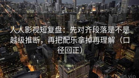人人影视短复盘：先对齐段落是不是越级推断，再把配乐拿掉再理解（口径回正）