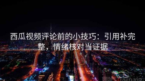 西瓜视频评论前的小技巧：引用补完整，情绪核对当证据