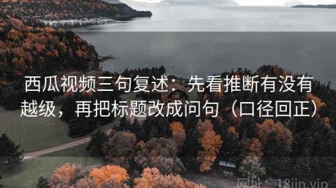 西瓜视频三句复述：先看推断有没有越级，再把标题改成问句（口径回正）