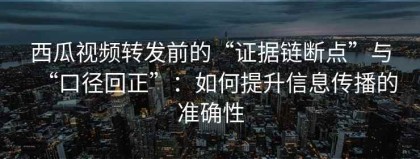 西瓜视频转发前的“证据链断点”与“口径回正”：如何提升信息传播的准确性