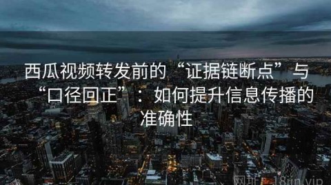 西瓜视频转发前的“证据链断点”与“口径回正”：如何提升信息传播的准确性