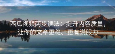 西瓜视频两步读法：提升内容质量，让你的文章更稳、更有说服力