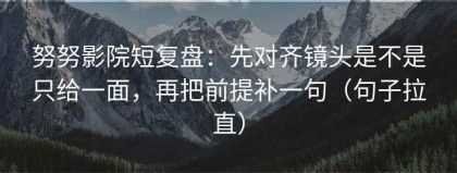 努努影院短复盘：先对齐镜头是不是只给一面，再把前提补一句（句子拉直）