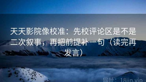 天天影院像校准：先校评论区是不是二次叙事，再把前提补一句（读完再发言）