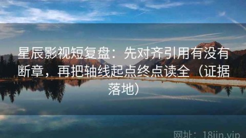 星辰影视短复盘：先对齐引用有没有断章，再把轴线起点终点读全（证据落地）