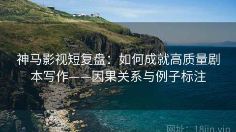 神马影视短复盘：如何成就高质量剧本写作——因果关系与例子标注