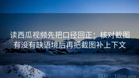 读西瓜视频先把口径回正：核对截图有没有缺语境后再把截图补上下文