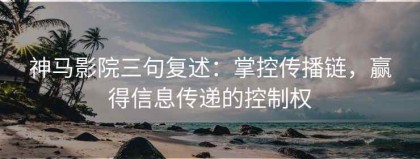 神马影院三句复述：掌控传播链，赢得信息传递的控制权