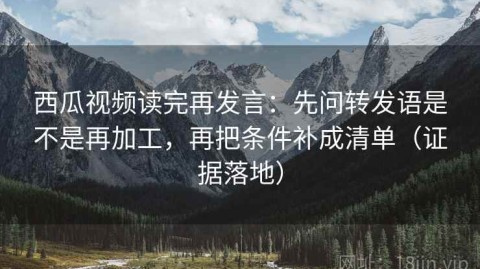 西瓜视频读完再发言：先问转发语是不是再加工，再把条件补成清单（证据落地）