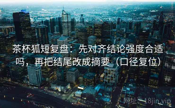 茶杯狐短复盘：先对齐结论强度合适吗，再把结尾改成摘要（口径复位）
