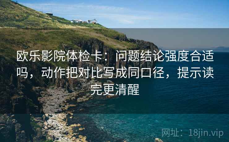 欧乐影院体检卡：问题结论强度合适吗，动作把对比写成同口径，提示读完更清醒