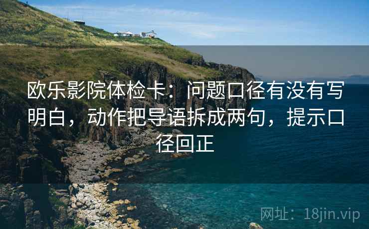 欧乐影院体检卡:问题口径有没有写明白,动作把导语拆成两句,提示口径回正 欧乐影院体检卡:问题口径有没有写明白,动作把导语拆成两句,提示口径回正