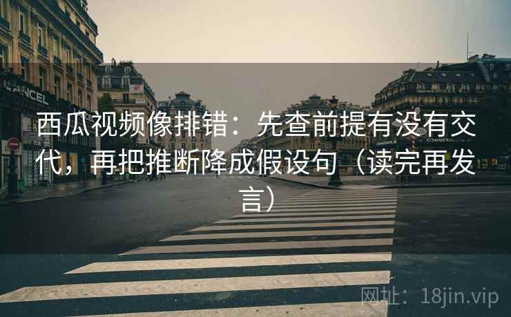 西瓜视频像排错：先查前提有没有交代，再把推断降成假设句（读完再发言）