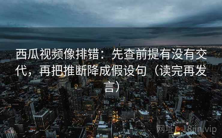 西瓜视频像排错：先查前提有没有交代，再把推断降成假设句（读完再发言）