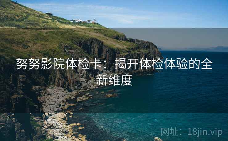 努努影院体检卡:揭开体检体验的全新维度 努努影院体检卡:揭开体检体验的全新维度