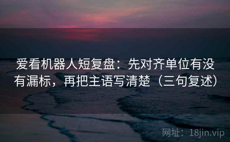 爱看机器人短复盘:先对齐单位有没有漏标,再把主语写清楚(三句复述) 爱看机器人短复盘:先对齐单位有没有漏标,再把主语写清楚(三句复述)