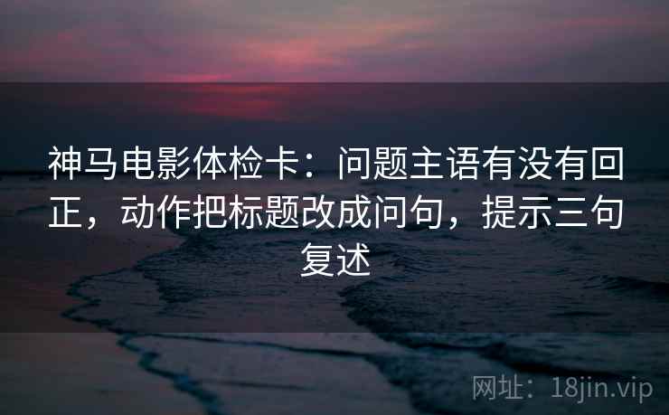 神马电影体检卡:问题主语有没有回正,动作把标题改成问句,提示三句复述 神马电影体检卡:问题主语有没有回正,动作把标题改成问句,提示三句复述