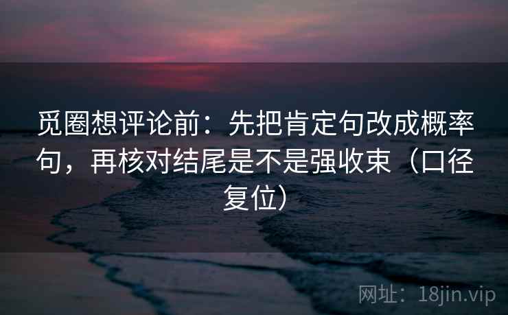 觅圈想评论前:先把肯定句改成概率句,再核对结尾是不是强收束(口径复位) 觅圈想评论前:先把肯定句改成概率句,再核对结尾是不是强收束(口径复位)
