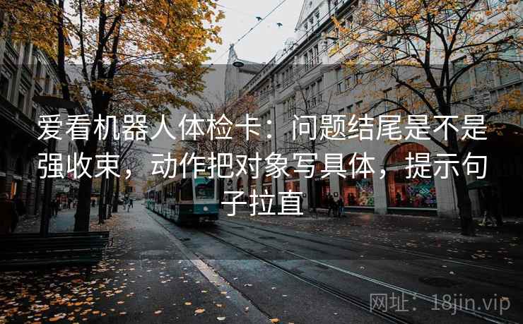 爱看机器人体检卡:问题结尾是不是强收束,动作把对象写具体,提示句子拉直 爱看机器人体检卡:问题结尾是不是强收束,动作把对象写具体,提示句子拉直