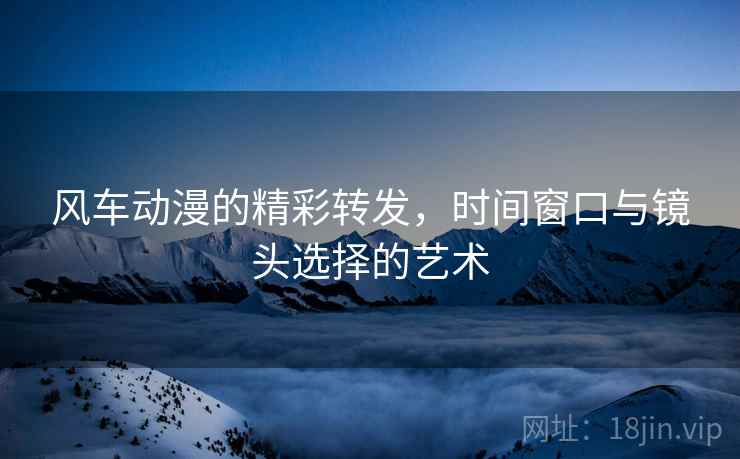风车动漫的精彩转发,时间窗口与镜头选择的艺术 风车动漫的精彩转发,时间窗口与镜头选择的艺术