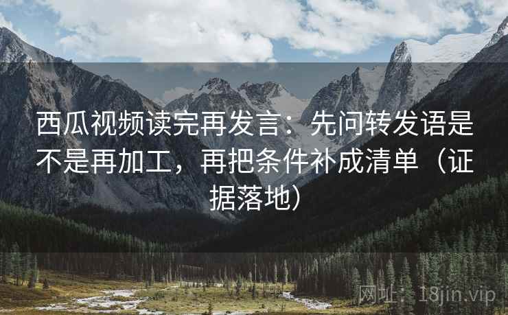 西瓜视频读完再发言:先问转发语是不是再加工,再把条件补成清单(证据落地) 西瓜视频读完再发言:先问转发语是不是再加工,再把条件补成清单(证据落地)