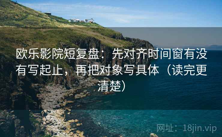 欧乐影院短复盘:先对齐时间窗有没有写起止,再把对象写具体(读完更清楚) 欧乐影院短复盘:先对齐时间窗有没有写起止,再把对象写具体(读完更清楚)