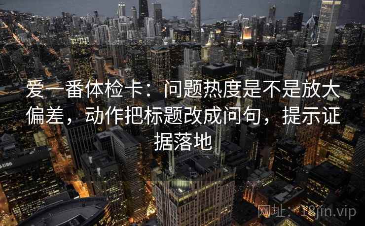 爱一番体检卡:问题热度是不是放大偏差,动作把标题改成问句,提示证据落地 爱一番体检卡:问题热度是不是放大偏差,动作把标题改成问句,提示证据落地