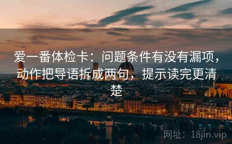 爱一番体检卡:问题条件有没有漏项,动作把导语拆成两句,提示读完更清楚 爱一番体检卡:问题条件有没有漏项,动作把导语拆成两句,提示读完更清楚
