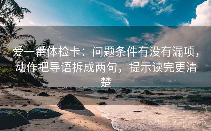 爱一番体检卡:问题条件有没有漏项,动作把导语拆成两句,提示读完更清楚 爱一番体检卡:问题条件有没有漏项,动作把导语拆成两句,提示读完更清楚