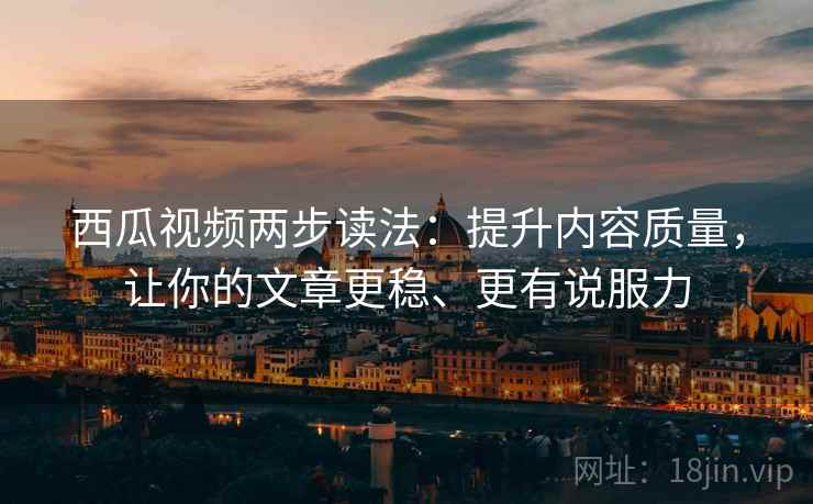西瓜视频两步读法：提升内容质量，让你的文章更稳、更有说服力