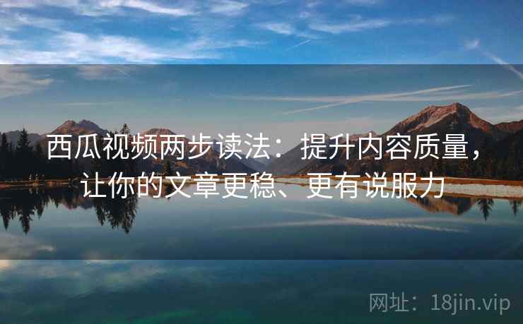 西瓜视频两步读法：提升内容质量，让你的文章更稳、更有说服力