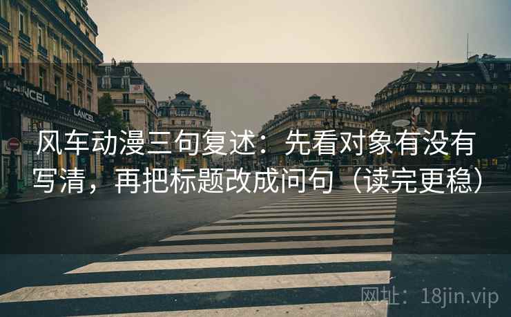 风车动漫三句复述：先看对象有没有写清，再把标题改成问句（读完更稳）