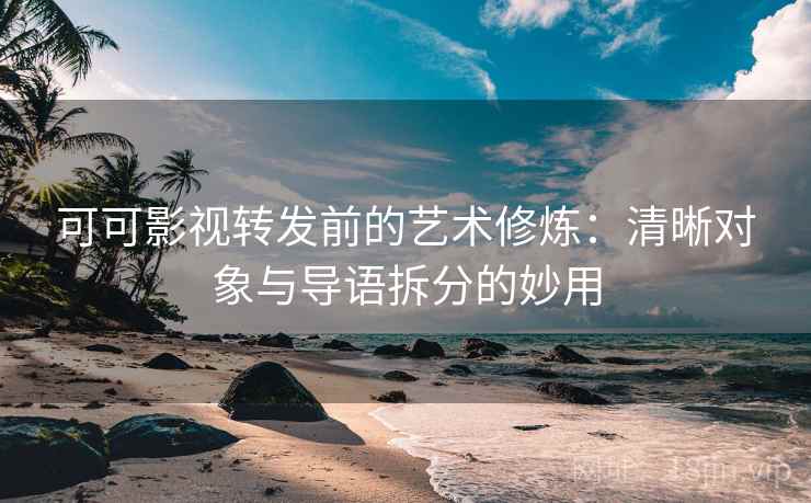 可可影视转发前的艺术修炼：清晰对象与导语拆分的妙用