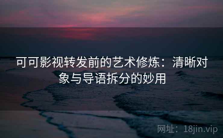 可可影视转发前的艺术修炼：清晰对象与导语拆分的妙用