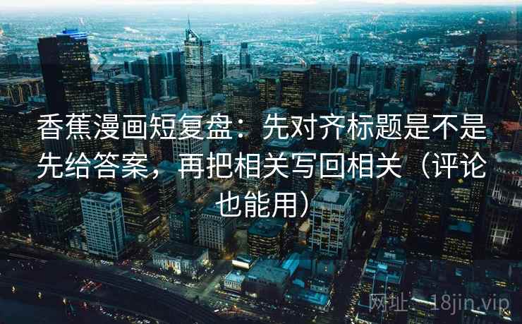 香蕉漫画短复盘：先对齐标题是不是先给答案，再把相关写回相关（评论也能用）
